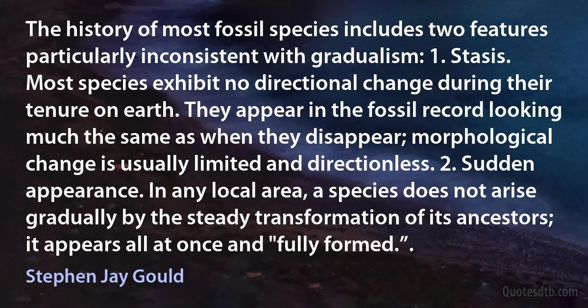 The history of most fossil species includes two features particularly inconsistent with gradualism: 1. Stasis. Most species exhibit no directional change during their tenure on earth. They appear in the fossil record looking much the same as when they disappear; morphological change is usually limited and directionless. 2. Sudden appearance. In any local area, a species does not arise gradually by the steady transformation of its ancestors; it appears all at once and "fully formed.”. (Stephen Jay Gould)