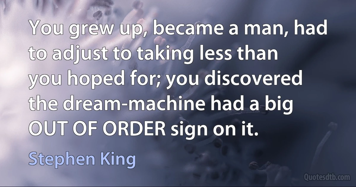 You grew up, became a man, had to adjust to taking less than you hoped for; you discovered the dream-machine had a big OUT OF ORDER sign on it. (Stephen King)