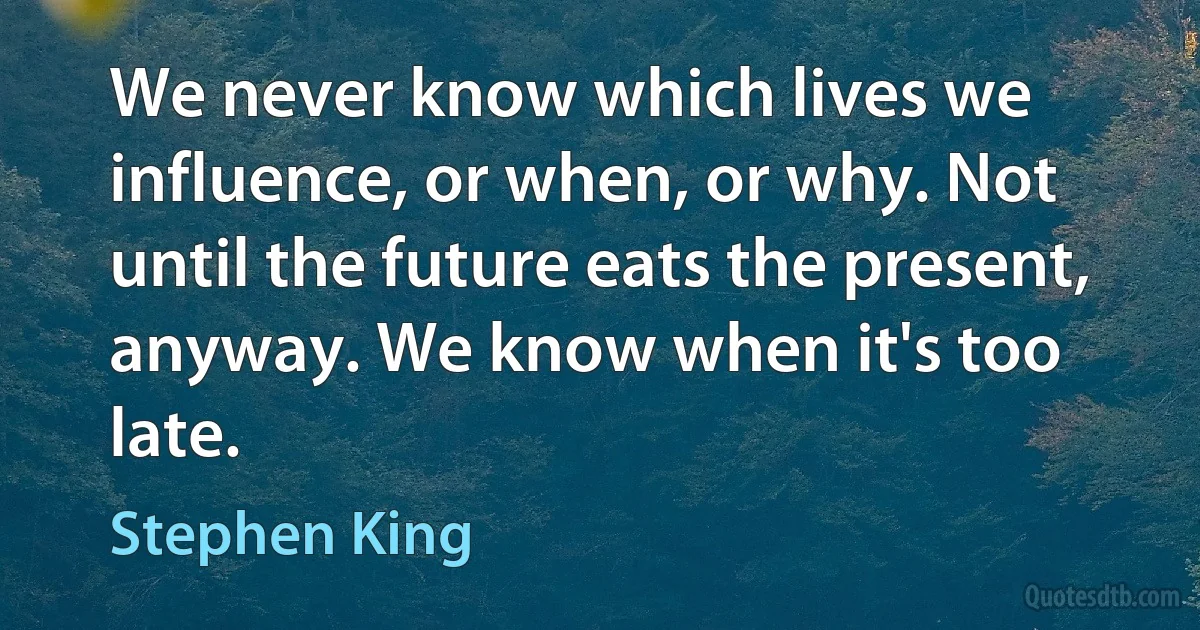 We never know which lives we influence, or when, or why. Not until the future eats the present, anyway. We know when it's too late. (Stephen King)