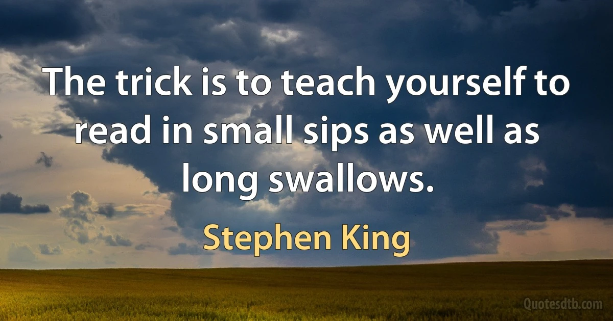 The trick is to teach yourself to read in small sips as well as long swallows. (Stephen King)