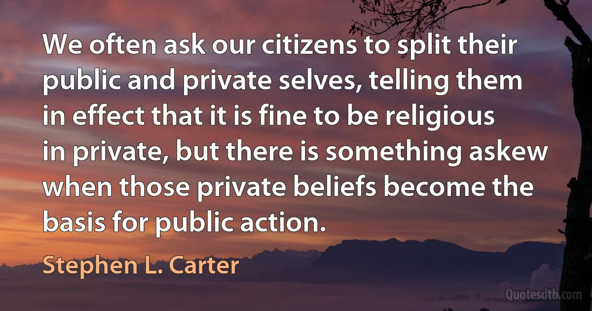 We often ask our citizens to split their public and private selves, telling them in effect that it is fine to be religious in private, but there is something askew when those private beliefs become the basis for public action. (Stephen L. Carter)