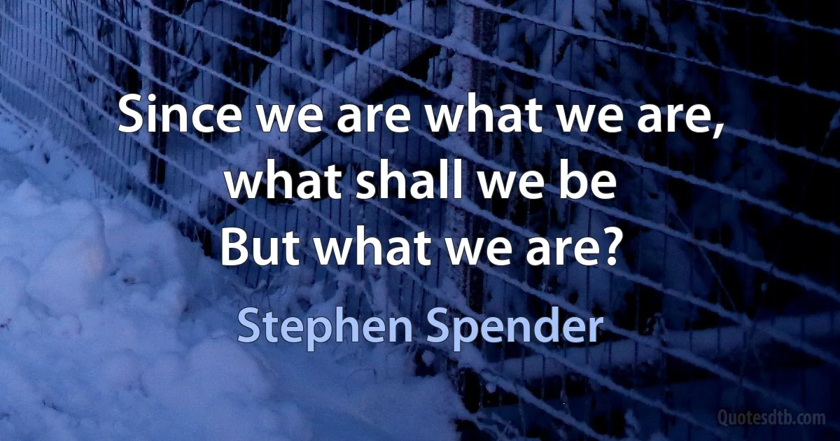 Since we are what we are, what shall we be
But what we are? (Stephen Spender)