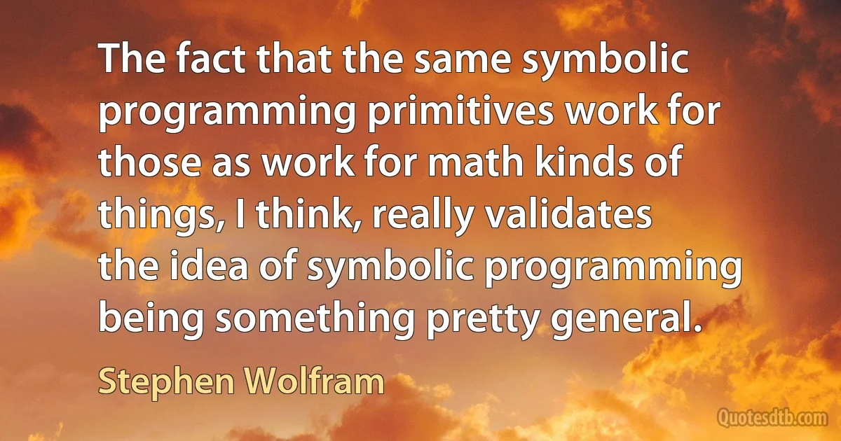 The fact that the same symbolic programming primitives work for those as work for math kinds of things, I think, really validates the idea of symbolic programming being something pretty general. (Stephen Wolfram)