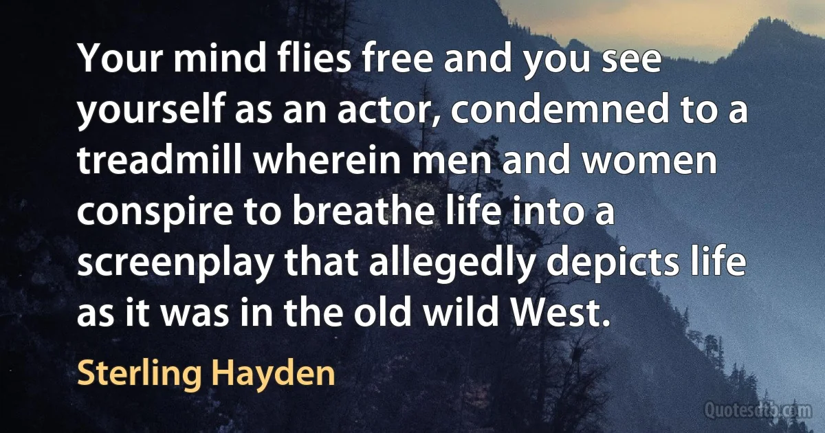 Your mind flies free and you see yourself as an actor, condemned to a treadmill wherein men and women conspire to breathe life into a screenplay that allegedly depicts life as it was in the old wild West. (Sterling Hayden)