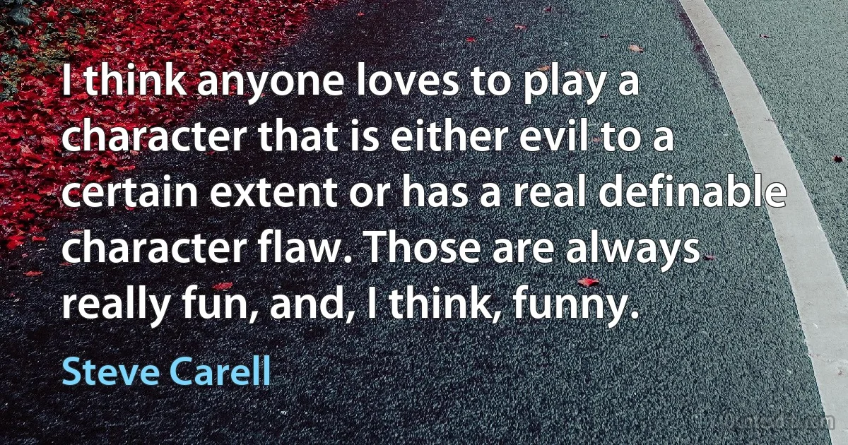 I think anyone loves to play a character that is either evil to a certain extent or has a real definable character flaw. Those are always really fun, and, I think, funny. (Steve Carell)