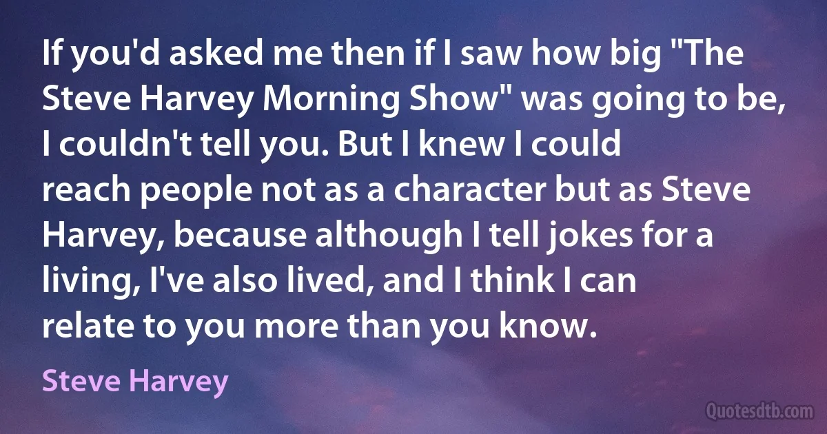 If you'd asked me then if I saw how big "The Steve Harvey Morning Show" was going to be, I couldn't tell you. But I knew I could reach people not as a character but as Steve Harvey, because although I tell jokes for a living, I've also lived, and I think I can relate to you more than you know. (Steve Harvey)