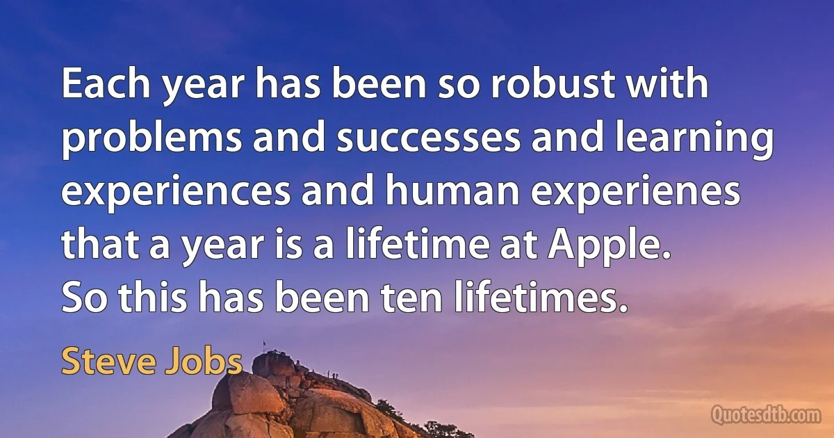 Each year has been so robust with problems and successes and learning experiences and human experienes that a year is a lifetime at Apple. So this has been ten lifetimes. (Steve Jobs)