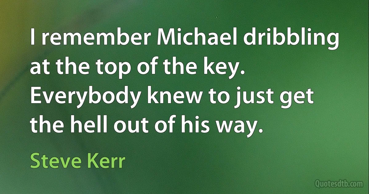 I remember Michael dribbling at the top of the key. Everybody knew to just get the hell out of his way. (Steve Kerr)