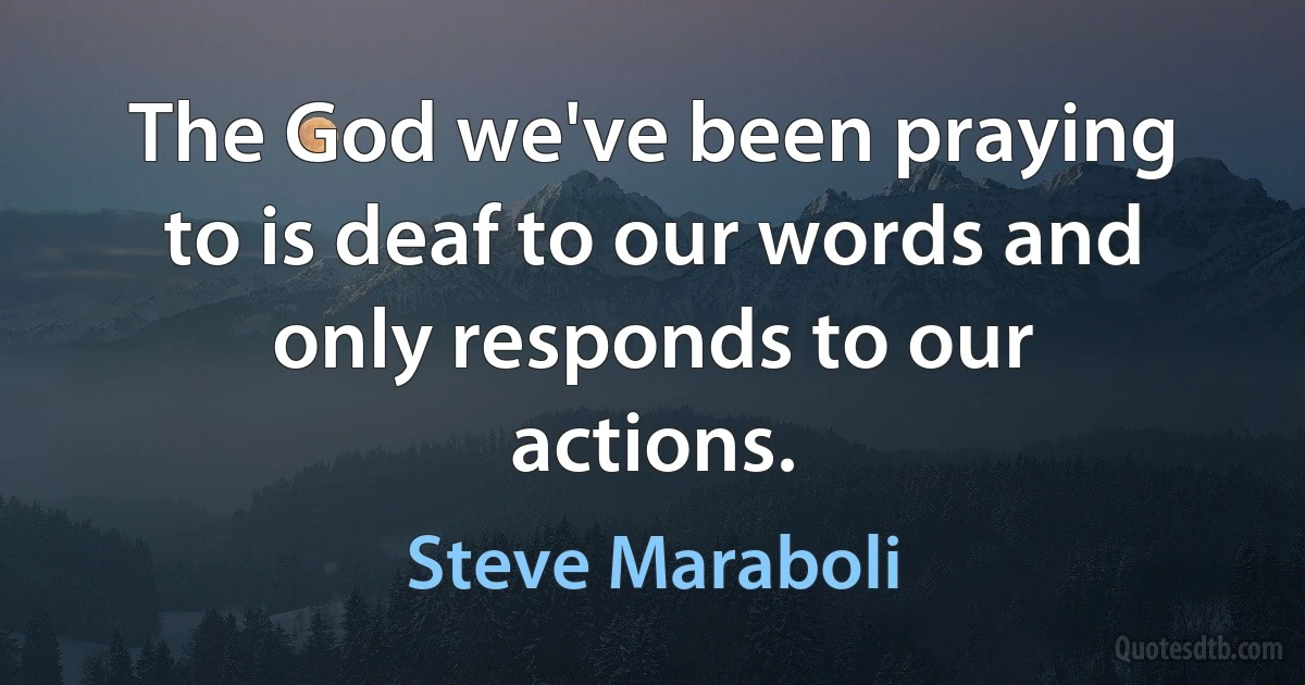 The God we've been praying to is deaf to our words and only responds to our actions. (Steve Maraboli)