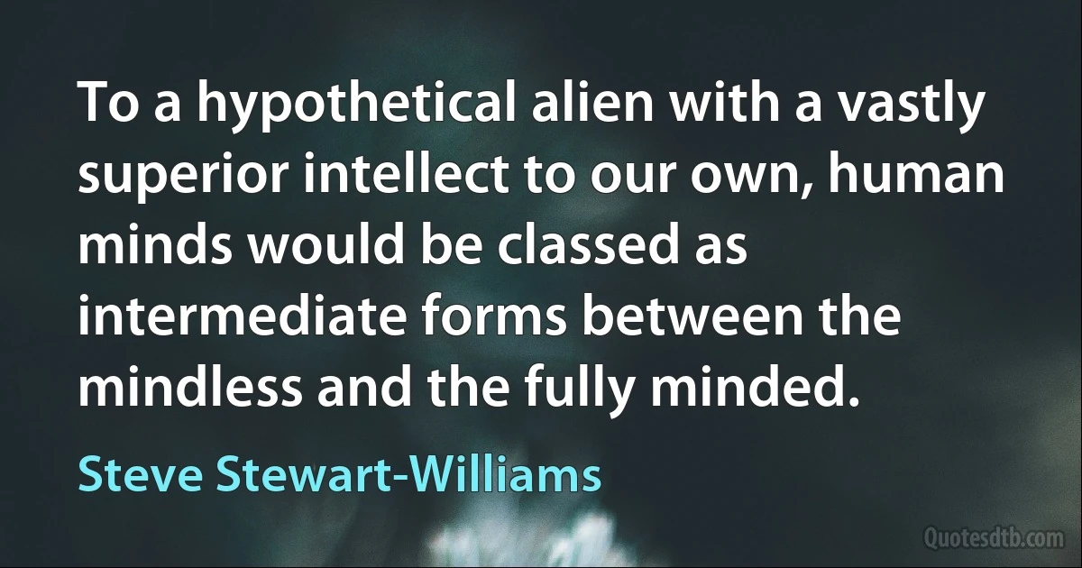 To a hypothetical alien with a vastly superior intellect to our own, human minds would be classed as intermediate forms between the mindless and the fully minded. (Steve Stewart-Williams)