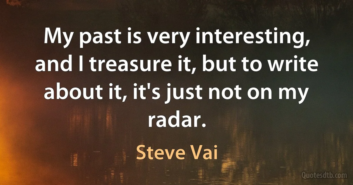 My past is very interesting, and I treasure it, but to write about it, it's just not on my radar. (Steve Vai)