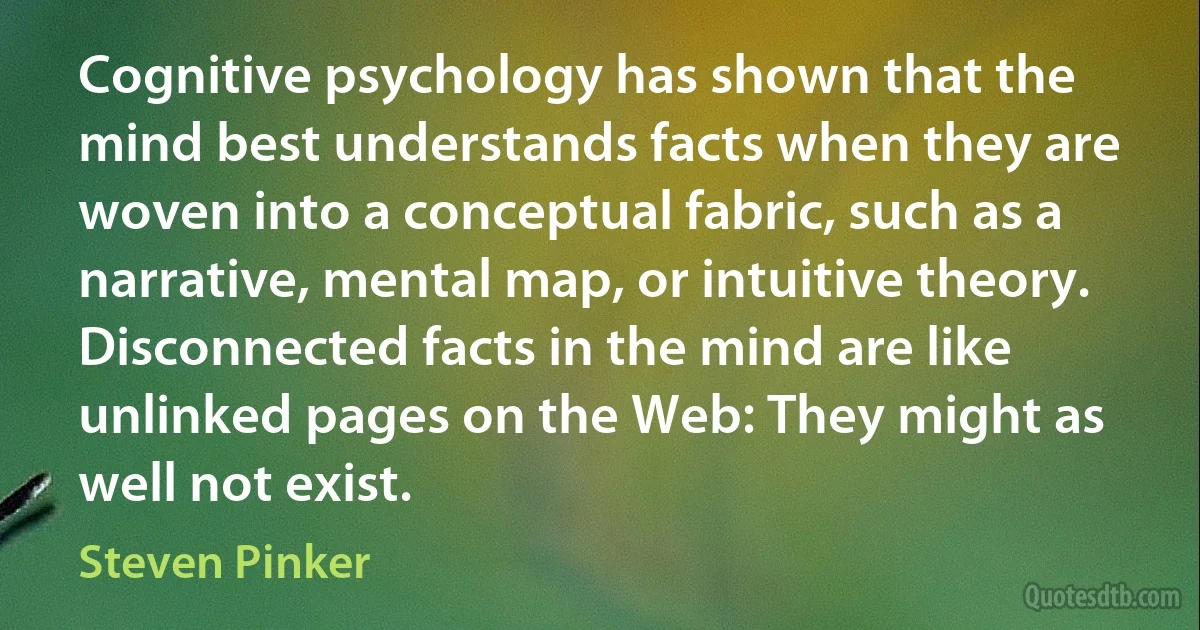 Cognitive psychology has shown that the mind best understands facts when they are woven into a conceptual fabric, such as a narrative, mental map, or intuitive theory. Disconnected facts in the mind are like unlinked pages on the Web: They might as well not exist. (Steven Pinker)