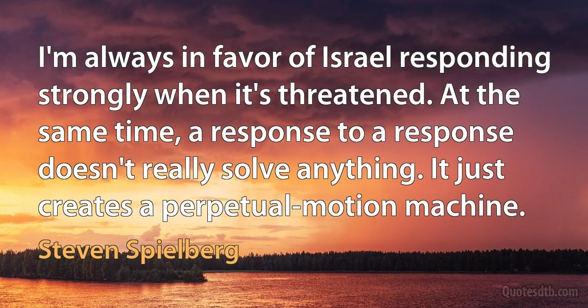 I'm always in favor of Israel responding strongly when it's threatened. At the same time, a response to a response doesn't really solve anything. It just creates a perpetual-motion machine. (Steven Spielberg)