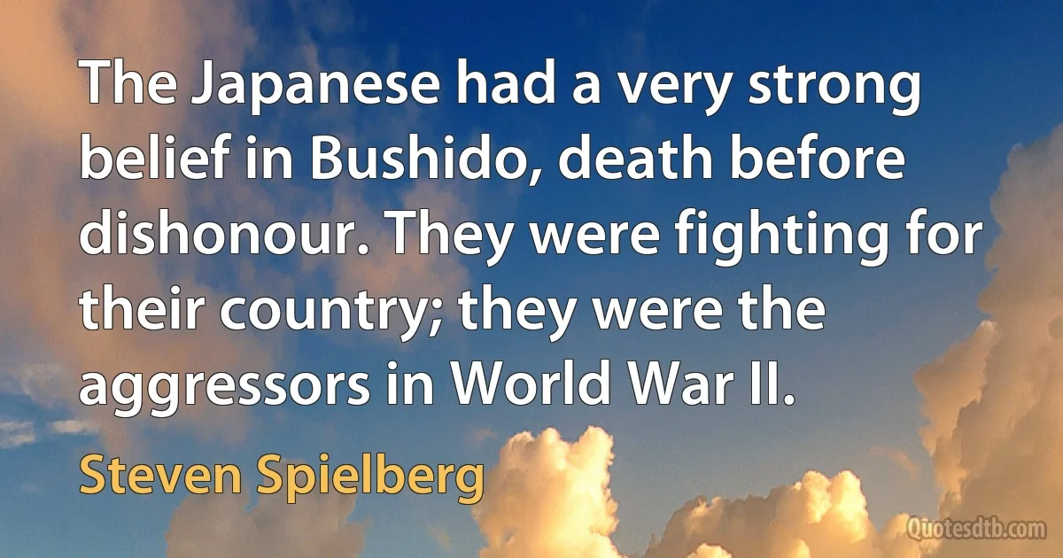 The Japanese had a very strong belief in Bushido, death before dishonour. They were fighting for their country; they were the aggressors in World War II. (Steven Spielberg)