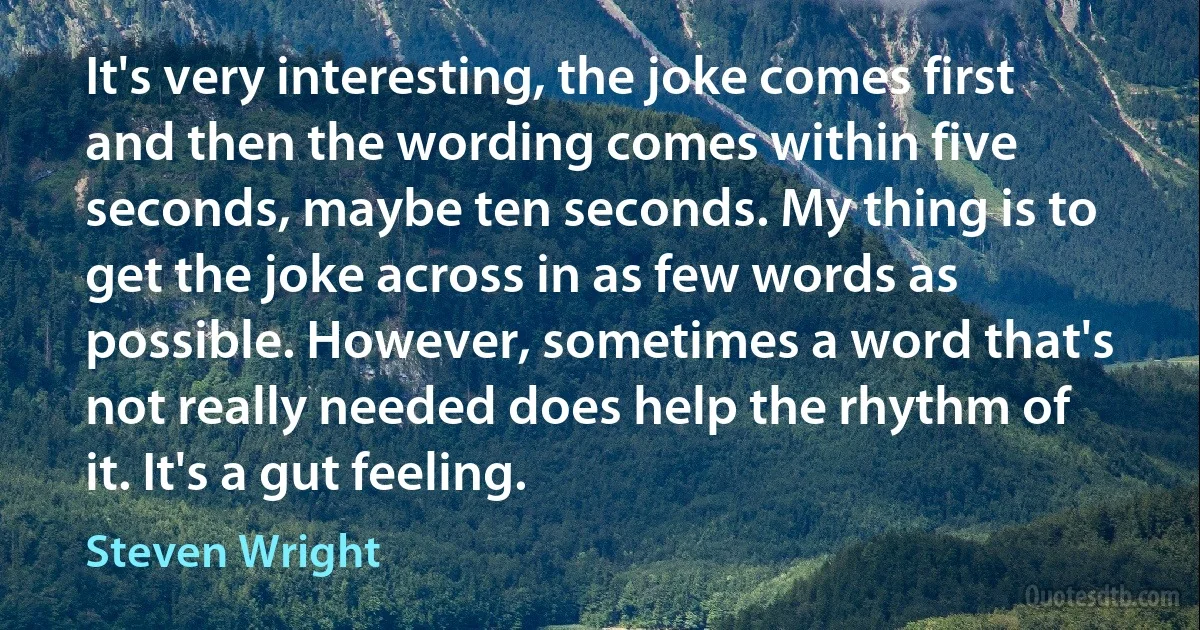 It's very interesting, the joke comes first and then the wording comes within five seconds, maybe ten seconds. My thing is to get the joke across in as few words as possible. However, sometimes a word that's not really needed does help the rhythm of it. It's a gut feeling. (Steven Wright)