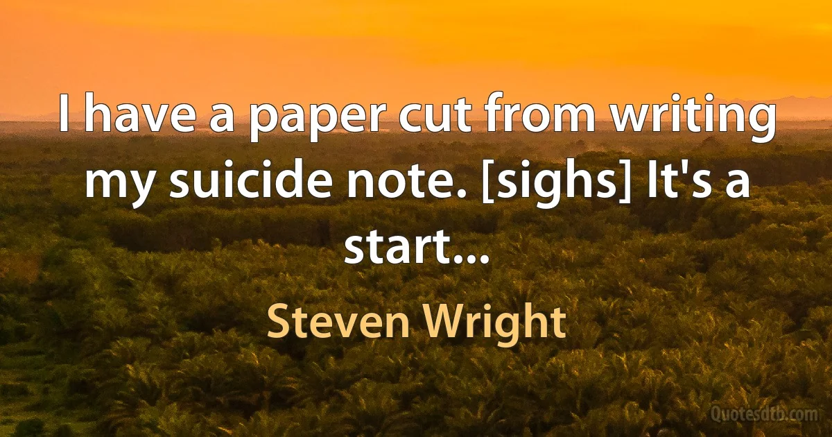 I have a paper cut from writing my suicide note. [sighs] It's a start... (Steven Wright)