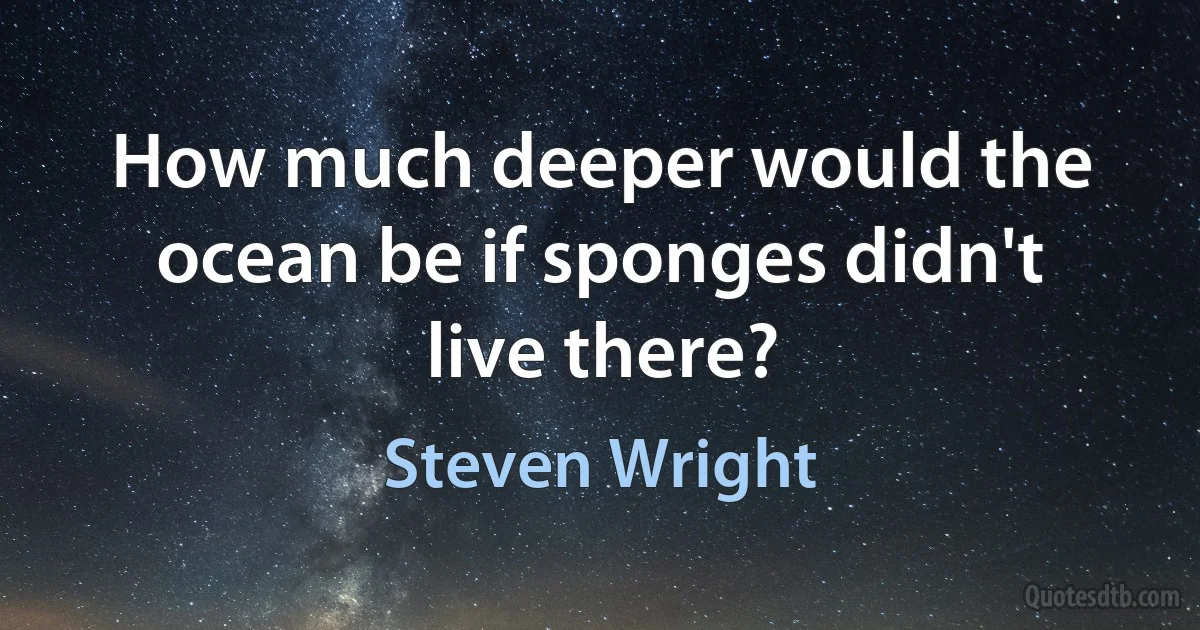 How much deeper would the ocean be if sponges didn't live there? (Steven Wright)