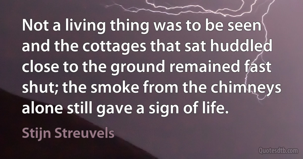 Not a living thing was to be seen and the cottages that sat huddled close to the ground remained fast shut; the smoke from the chimneys alone still gave a sign of life. (Stijn Streuvels)