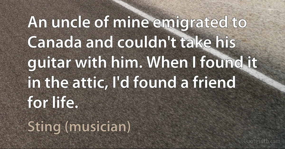 An uncle of mine emigrated to Canada and couldn't take his guitar with him. When I found it in the attic, I'd found a friend for life. (Sting (musician))