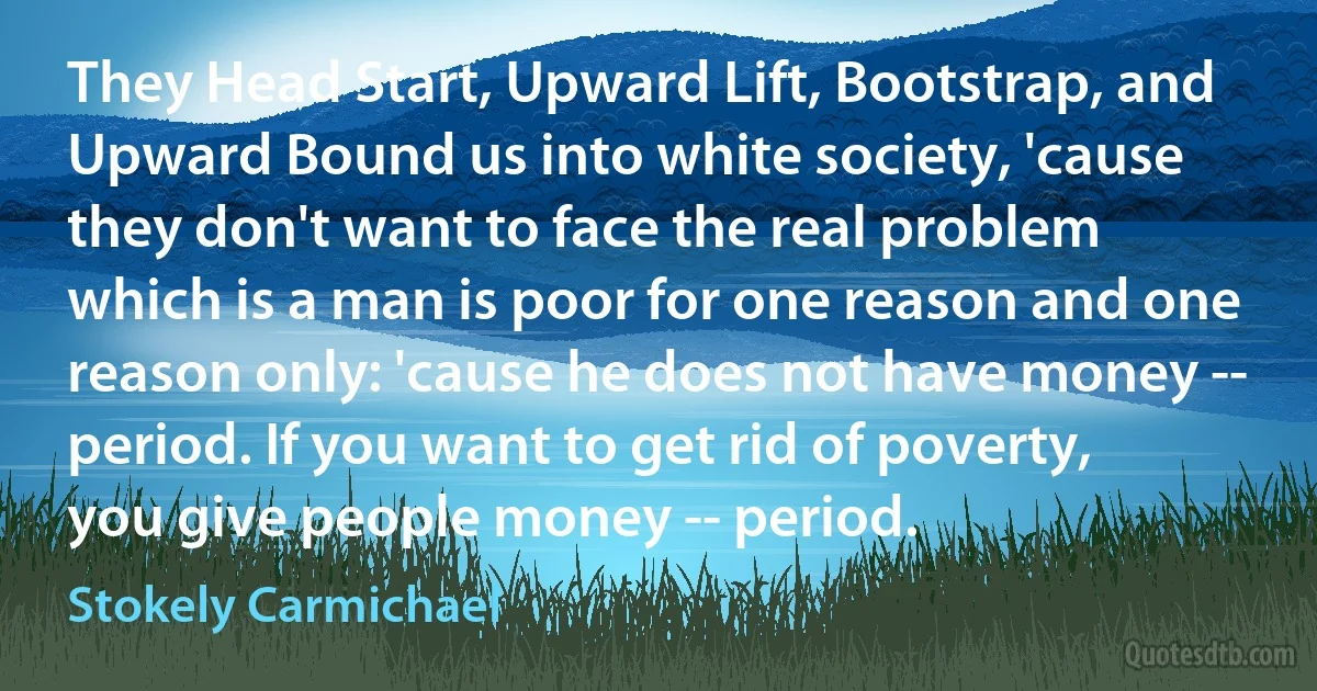 They Head Start, Upward Lift, Bootstrap, and Upward Bound us into white society, 'cause they don't want to face the real problem which is a man is poor for one reason and one reason only: 'cause he does not have money -- period. If you want to get rid of poverty, you give people money -- period. (Stokely Carmichael)