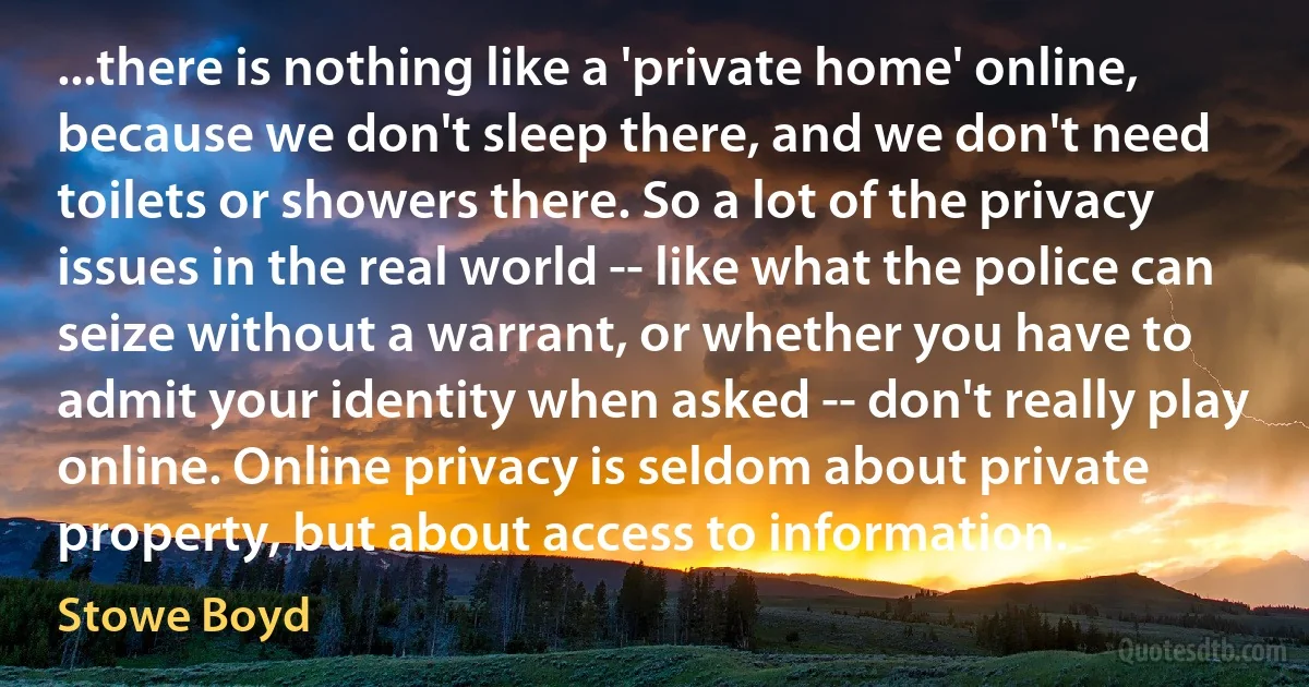 ...there is nothing like a 'private home' online, because we don't sleep there, and we don't need toilets or showers there. So a lot of the privacy issues in the real world -- like what the police can seize without a warrant, or whether you have to admit your identity when asked -- don't really play online. Online privacy is seldom about private property, but about access to information. (Stowe Boyd)