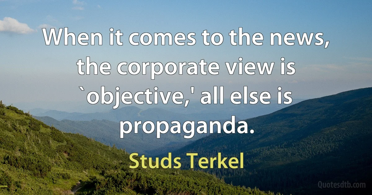 When it comes to the news, the corporate view is `objective,' all else is propaganda. (Studs Terkel)