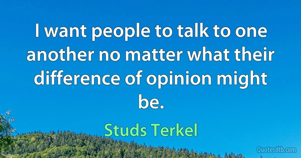 I want people to talk to one another no matter what their difference of opinion might be. (Studs Terkel)