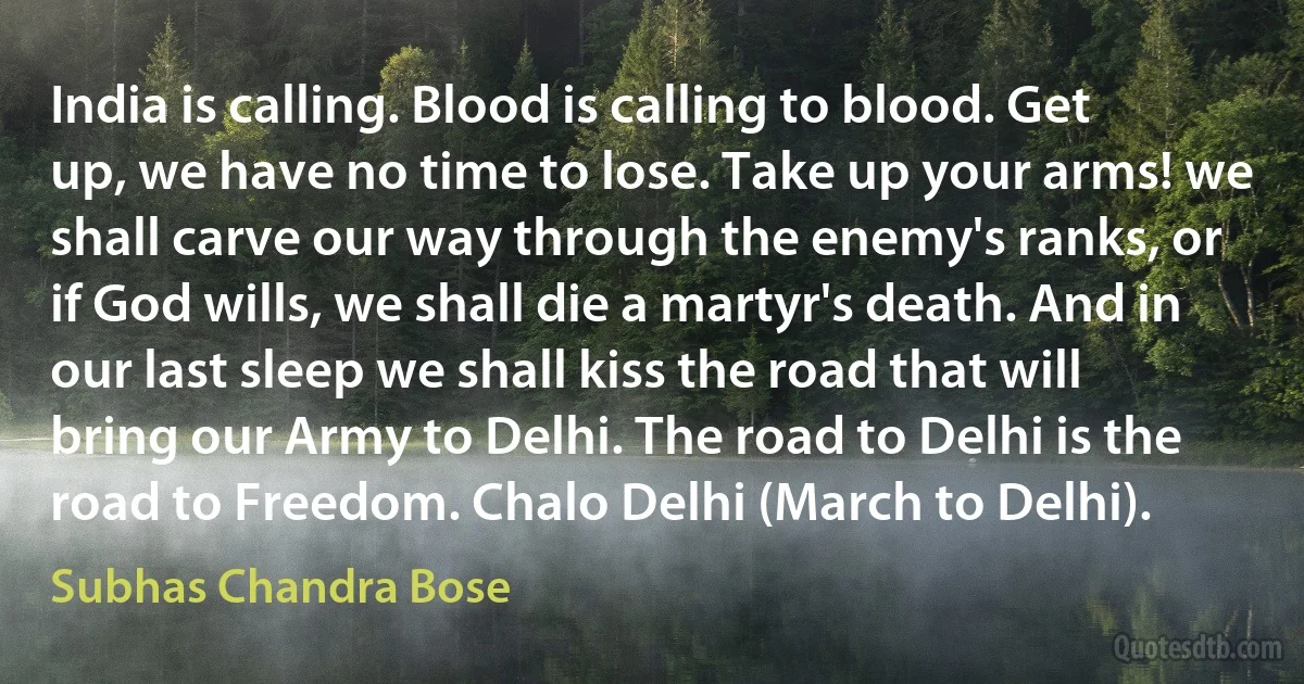 India is calling. Blood is calling to blood. Get up, we have no time to lose. Take up your arms! we shall carve our way through the enemy's ranks, or if God wills, we shall die a martyr's death. And in our last sleep we shall kiss the road that will bring our Army to Delhi. The road to Delhi is the road to Freedom. Chalo Delhi (March to Delhi). (Subhas Chandra Bose)