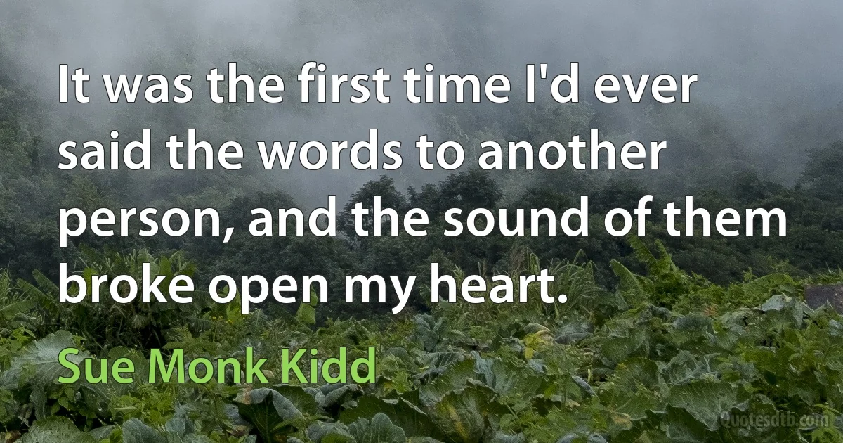 It was the first time I'd ever said the words to another person, and the sound of them broke open my heart. (Sue Monk Kidd)