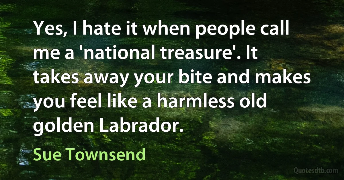 Yes, I hate it when people call me a 'national treasure'. It takes away your bite and makes you feel like a harmless old golden Labrador. (Sue Townsend)