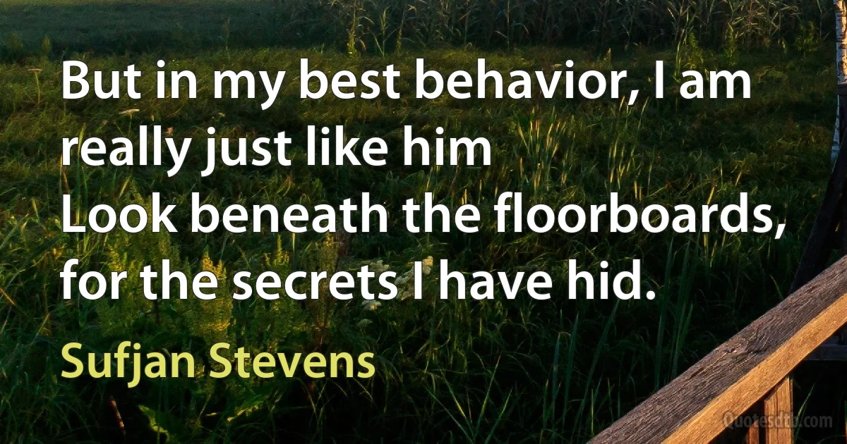 But in my best behavior, I am really just like him
Look beneath the floorboards, for the secrets I have hid. (Sufjan Stevens)