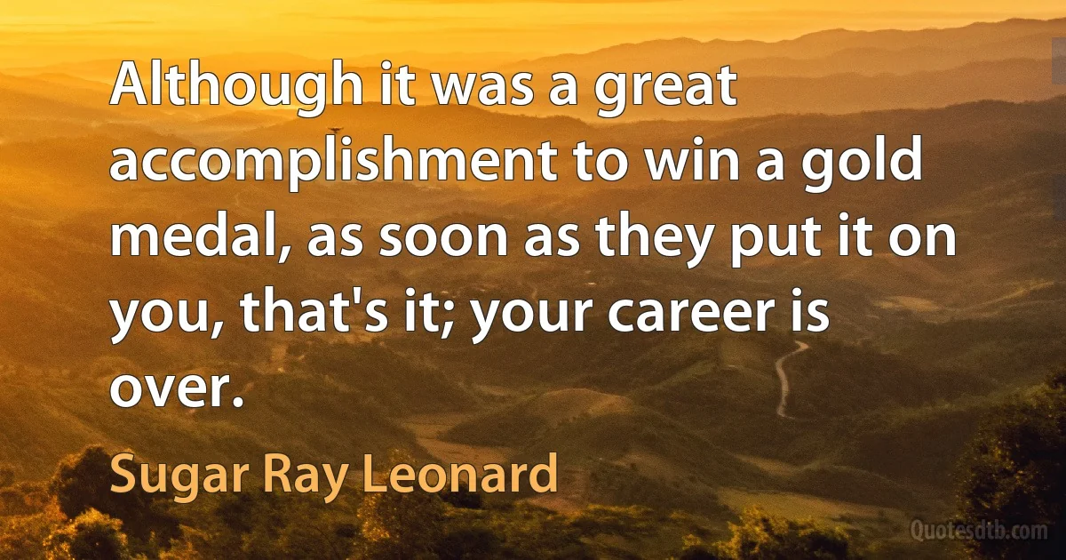 Although it was a great accomplishment to win a gold medal, as soon as they put it on you, that's it; your career is over. (Sugar Ray Leonard)