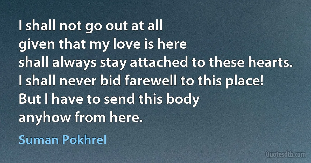 I shall not go out at all
given that my love is here
shall always stay attached to these hearts.
I shall never bid farewell to this place!
But I have to send this body
anyhow from here. (Suman Pokhrel)