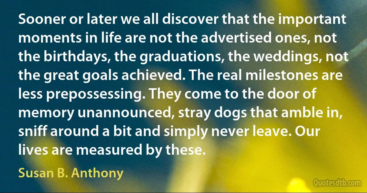 Sooner or later we all discover that the important moments in life are not the advertised ones, not the birthdays, the graduations, the weddings, not the great goals achieved. The real milestones are less prepossessing. They come to the door of memory unannounced, stray dogs that amble in, sniff around a bit and simply never leave. Our lives are measured by these. (Susan B. Anthony)