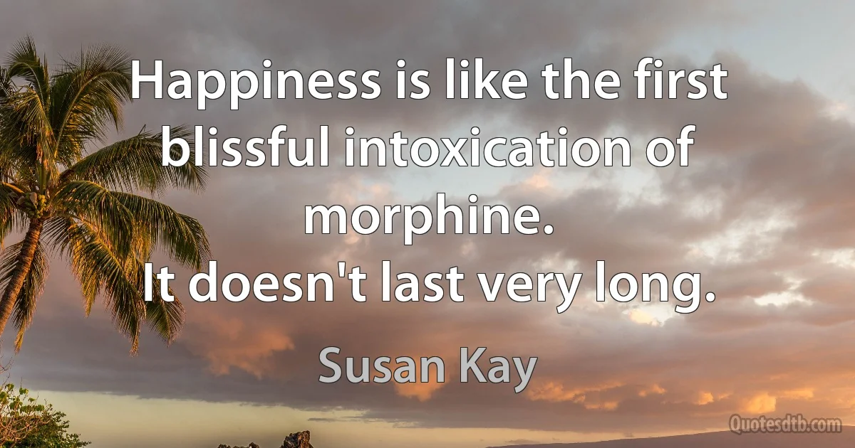 Happiness is like the first blissful intoxication of morphine.
It doesn't last very long. (Susan Kay)