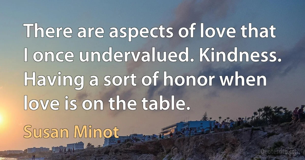 There are aspects of love that I once undervalued. Kindness. Having a sort of honor when love is on the table. (Susan Minot)