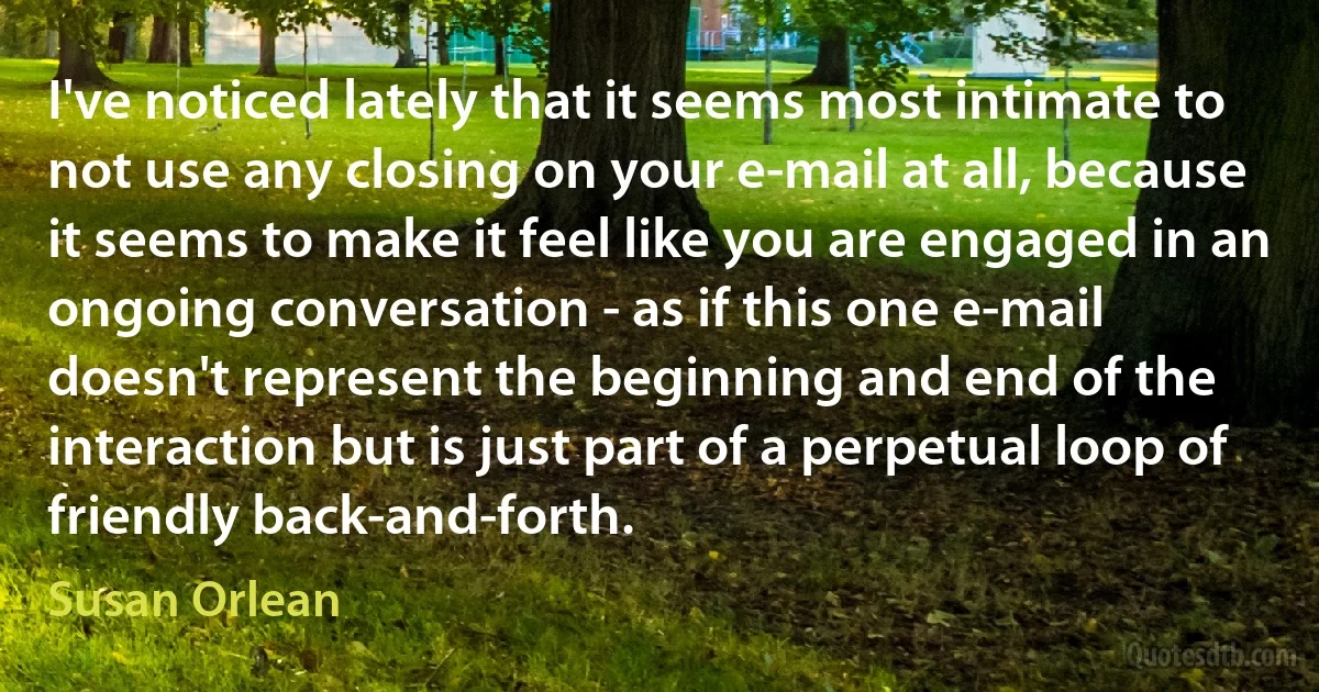 I've noticed lately that it seems most intimate to not use any closing on your e-mail at all, because it seems to make it feel like you are engaged in an ongoing conversation - as if this one e-mail doesn't represent the beginning and end of the interaction but is just part of a perpetual loop of friendly back-and-forth. (Susan Orlean)