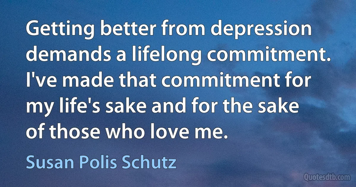 Getting better from depression demands a lifelong commitment. I've made that commitment for my life's sake and for the sake of those who love me. (Susan Polis Schutz)