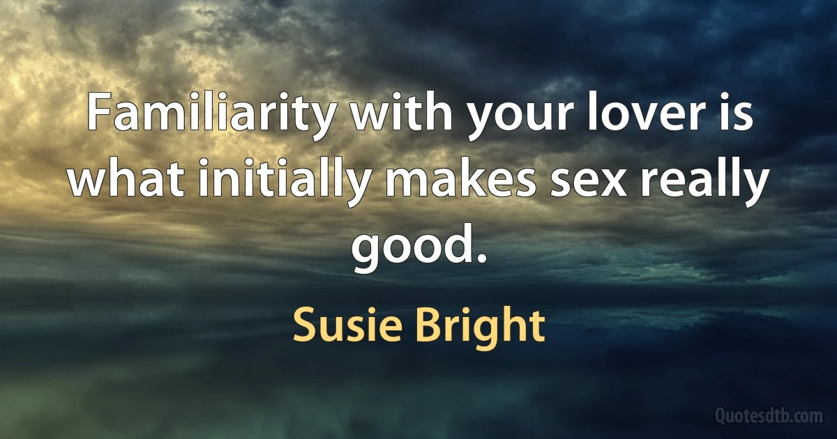 Familiarity with your lover is what initially makes sex really good. (Susie Bright)