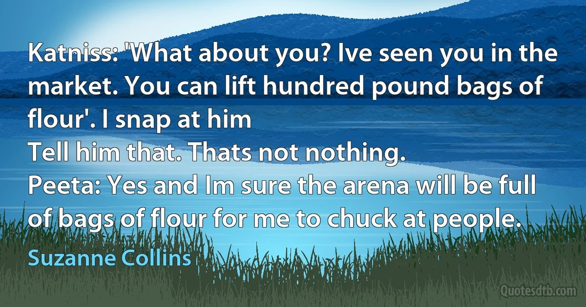 Katniss: 'What about you? Ive seen you in the market. You can lift hundred pound bags of flour'. I snap at him
Tell him that. Thats not nothing.
Peeta: Yes and Im sure the arena will be full of bags of flour for me to chuck at people. (Suzanne Collins)