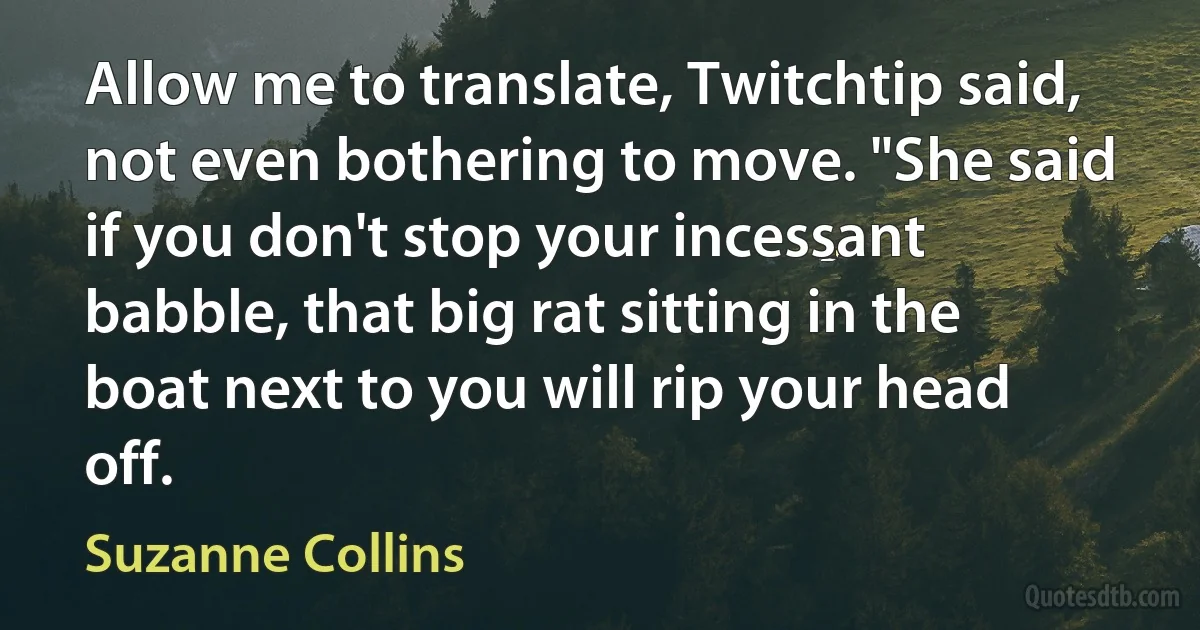 Allow me to translate, Twitchtip said, not even bothering to move. "She said if you don't stop your incessant babble, that big rat sitting in the boat next to you will rip your head off. (Suzanne Collins)