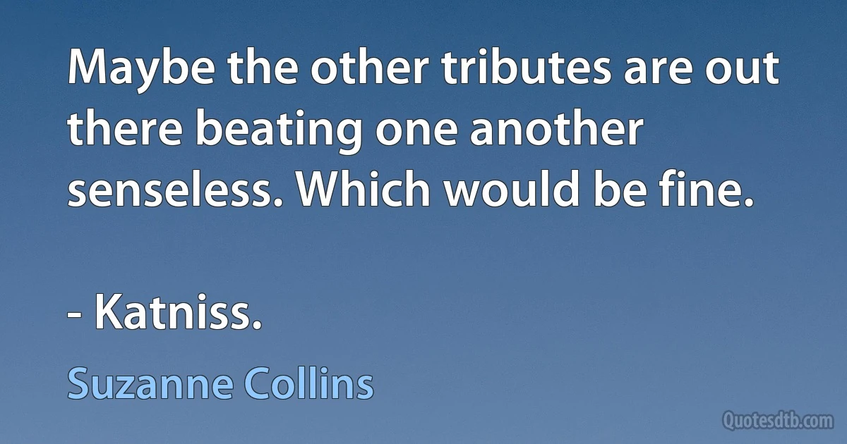 Maybe the other tributes are out there beating one another senseless. Which would be fine.

- Katniss. (Suzanne Collins)