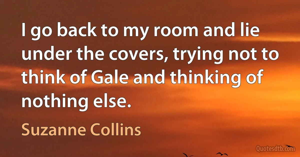 I go back to my room and lie under the covers, trying not to think of Gale and thinking of nothing else. (Suzanne Collins)