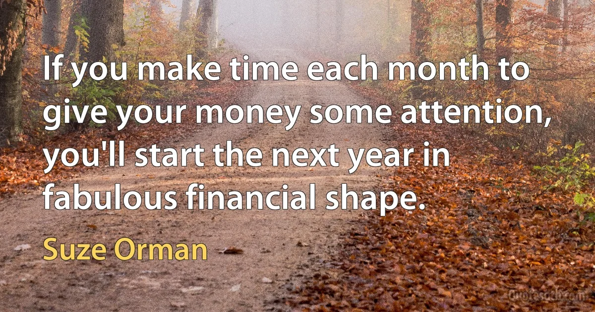 If you make time each month to give your money some attention, you'll start the next year in fabulous financial shape. (Suze Orman)