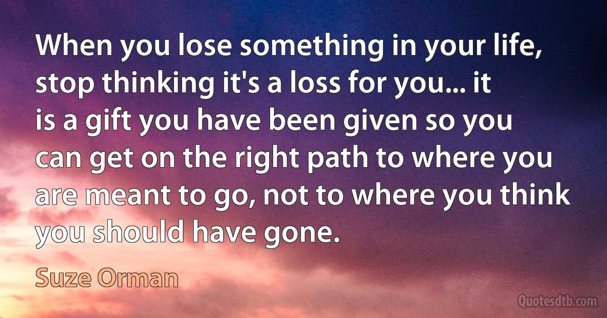 When you lose something in your life, stop thinking it's a loss for you... it is a gift you have been given so you can get on the right path to where you are meant to go, not to where you think you should have gone. (Suze Orman)