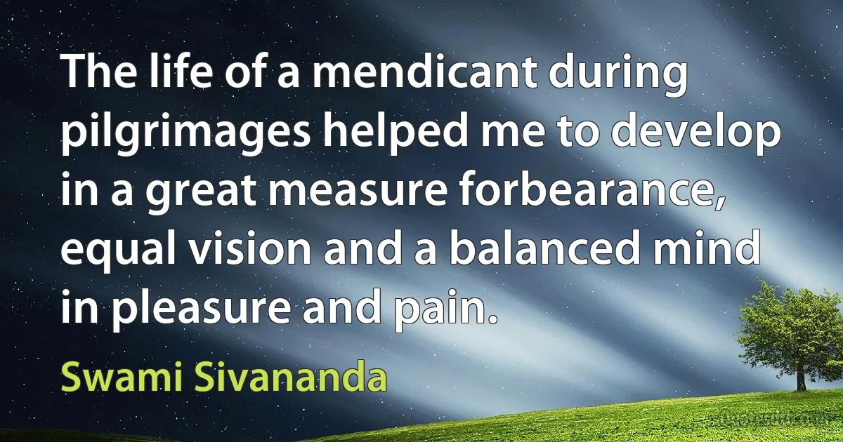 The life of a mendicant during pilgrimages helped me to develop in a great measure forbearance, equal vision and a balanced mind in pleasure and pain. (Swami Sivananda)