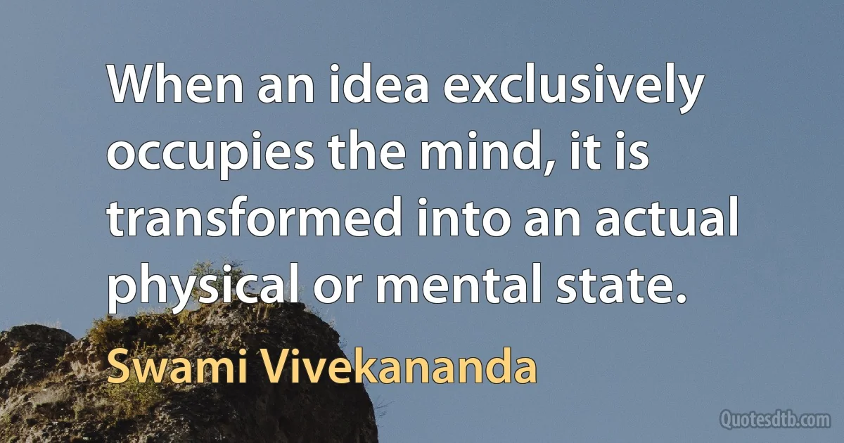 When an idea exclusively occupies the mind, it is transformed into an actual physical or mental state. (Swami Vivekananda)