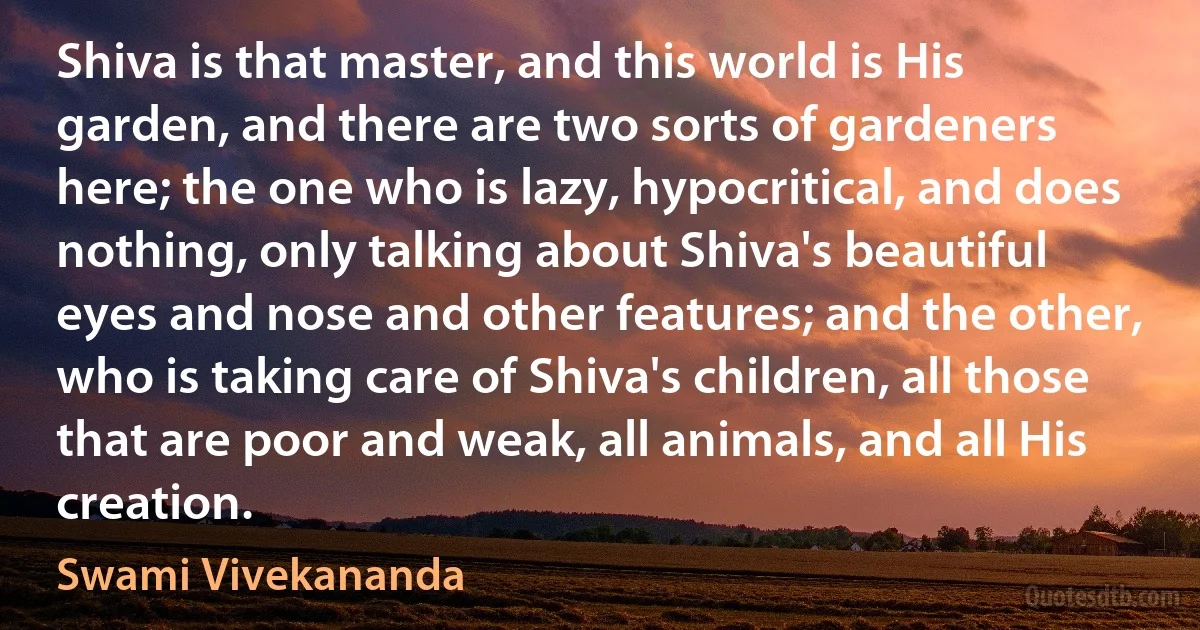 Shiva is that master, and this world is His garden, and there are two sorts of gardeners here; the one who is lazy, hypocritical, and does nothing, only talking about Shiva's beautiful eyes and nose and other features; and the other, who is taking care of Shiva's children, all those that are poor and weak, all animals, and all His creation. (Swami Vivekananda)