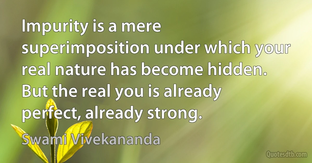 Impurity is a mere superimposition under which your real nature has become hidden. But the real you is already perfect, already strong. (Swami Vivekananda)