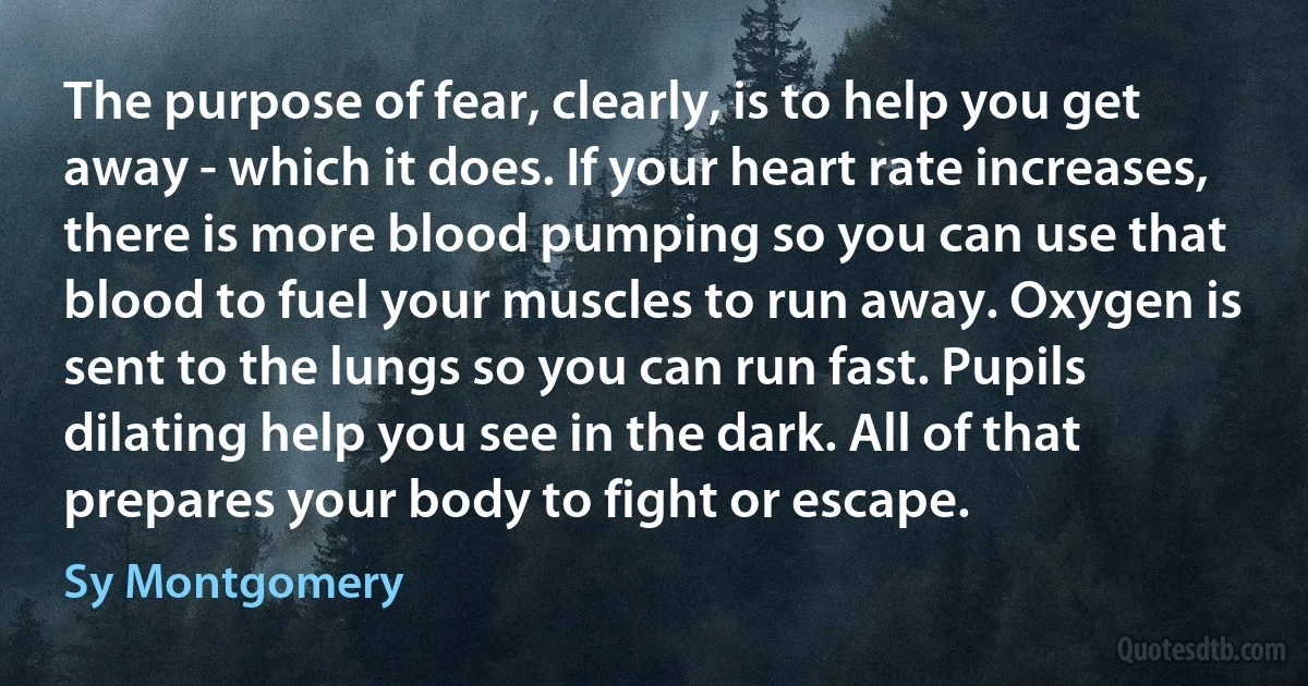 The purpose of fear, clearly, is to help you get away - which it does. If your heart rate increases, there is more blood pumping so you can use that blood to fuel your muscles to run away. Oxygen is sent to the lungs so you can run fast. Pupils dilating help you see in the dark. All of that prepares your body to fight or escape. (Sy Montgomery)